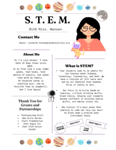 S. T. E. M. With Miss. Hansen Contact Me Email: lynnette.hansen@jordandistrict.org. About Me: Hi I'm Lynn Hansen. I have been at Rose Creek since 2020. In my free time I plav video games, read books, take photos of scenery, and spend time with my familv. My favorite candy is anything sour, and my favorite food is spaghetti And I love Space! What is STEM? Your students come to me weekly for fun lessons under Science, Technology, Engineering, and Math. We have a rotation of TECH Tools sent out by our district that teaches forms of coding as well. Our focus is to bring hands-on learning, critical thinking skills, Block Coding, helping your students become confident in decision making skills, and making school fun. Why Coding? It's been shown that learning to code can help you learn to break down a problem into individual steps. Thank You for Grants and Partnerships: Thanksgiving Point, Red Butte Garden, Clark Planetarium, Utah Hogle Zoo, Utah STEM Action Center.