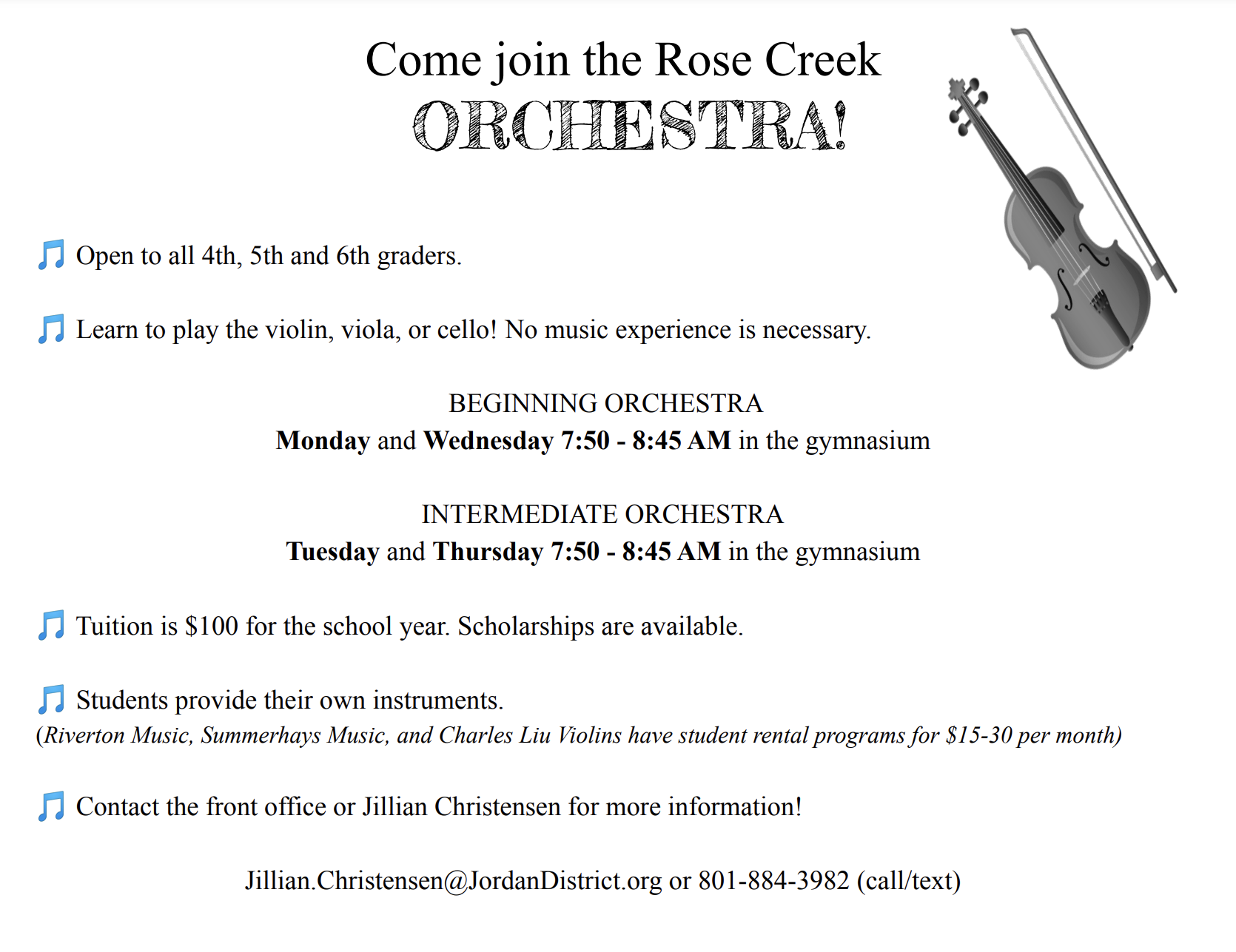Come join the Rose Creek ORCHESTRA! I Open to all 4th, 5th and 6th graders! Learn to play the violin, viola, or cello! No music experience is necessary! I BEGINNING ORCHESTRA: Monday and Wednesday 7:50 - 8:45 AM in the gymnasium A INTERMEDIATE ORCHESTRA: Tuesday and Thursday 7:50 - 8:45 AM in the gymnasium I Tuition is $100 for the school year (scholarships available!). Students provide their own instruments. (Riverton Music, Summerhays Music, and Charles Liu Violins have student rental programs for $15-30 per month) A Contact Jillian Christensen for more information! Jillian. Christensen@JordanDistrict.org or 801-884-3982 (call/text)